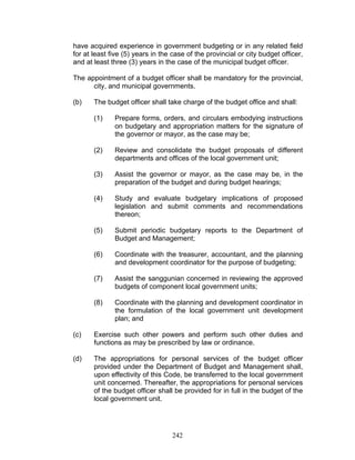 have acquired experience in government budgeting or in any related field
for at least five (5) years in the case of the provincial or city budget officer,
and at least three (3) years in the case of the municipal budget officer.
The appointment of a budget officer shall be mandatory for the provincial,
city, and municipal governments.
(b) The budget officer shall take charge of the budget office and shall:
(1) Prepare forms, orders, and circulars embodying instructions
on budgetary and appropriation matters for the signature of
the governor or mayor, as the case may be;
(2) Review and consolidate the budget proposals of different
departments and offices of the local government unit;
(3) Assist the governor or mayor, as the case may be, in the
preparation of the budget and during budget hearings;
(4) Study and evaluate budgetary implications of proposed
legislation and submit comments and recommendations
thereon;
(5) Submit periodic budgetary reports to the Department of
Budget and Management;
(6) Coordinate with the treasurer, accountant, and the planning
and development coordinator for the purpose of budgeting;
(7) Assist the sanggunian concerned in reviewing the approved
budgets of component local government units;
(8) Coordinate with the planning and development coordinator in
the formulation of the local government unit development
plan; and
(c) Exercise such other powers and perform such other duties and
functions as may be prescribed by law or ordinance.
(d) The appropriations for personal services of the budget officer
provided under the Department of Budget and Management shall,
upon effectivity of this Code, be transferred to the local government
unit concerned. Thereafter, the appropriations for personal services
of the budget officer shall be provided for in full in the budget of the
local government unit.
242
 