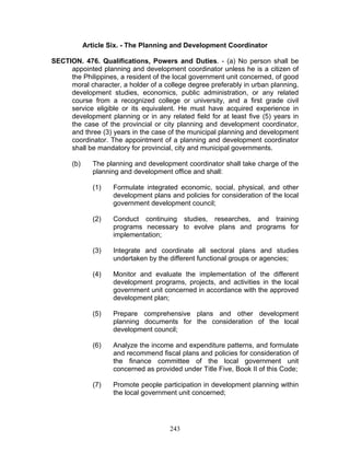 Article Six. - The Planning and Development Coordinator
SECTION. 476. Qualifications, Powers and Duties. - (a) No person shall be
appointed planning and development coordinator unless he is a citizen of
the Philippines, a resident of the local government unit concerned, of good
moral character, a holder of a college degree preferably in urban planning,
development studies, economics, public administration, or any related
course from a recognized college or university, and a first grade civil
service eligible or its equivalent. He must have acquired experience in
development planning or in any related field for at least five (5) years in
the case of the provincial or city planning and development coordinator,
and three (3) years in the case of the municipal planning and development
coordinator. The appointment of a planning and development coordinator
shall be mandatory for provincial, city and municipal governments.
(b) The planning and development coordinator shall take charge of the
planning and development office and shall:
(1) Formulate integrated economic, social, physical, and other
development plans and policies for consideration of the local
government development council;
(2) Conduct continuing studies, researches, and training
programs necessary to evolve plans and programs for
implementation;
(3) Integrate and coordinate all sectoral plans and studies
undertaken by the different functional groups or agencies;
(4) Monitor and evaluate the implementation of the different
development programs, projects, and activities in the local
government unit concerned in accordance with the approved
development plan;
(5) Prepare comprehensive plans and other development
planning documents for the consideration of the local
development council;
(6) Analyze the income and expenditure patterns, and formulate
and recommend fiscal plans and policies for consideration of
the finance committee of the local government unit
concerned as provided under Title Five, Book II of this Code;
(7) Promote people participation in development planning within
the local government unit concerned;
243
 