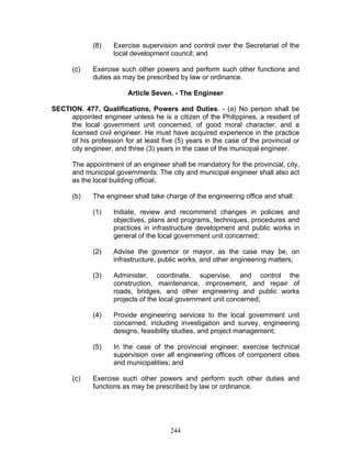 (8) Exercise supervision and control over the Secretariat of the
local development council; and
(c) Exercise such other powers and perform such other functions and
duties as may be prescribed by law or ordinance.
Article Seven. - The Engineer
SECTION. 477. Qualifications, Powers and Duties. - (a) No person shall be
appointed engineer unless he is a citizen of the Philippines, a resident of
the local government unit concerned, of good moral character, and a
licensed civil engineer. He must have acquired experience in the practice
of his profession for at least five (5) years in the case of the provincial or
city engineer, and three (3) years in the case of the municipal engineer.
The appointment of an engineer shall be mandatory for the provincial, city,
and municipal governments. The city and municipal engineer shall also act
as the local building official.
(b) The engineer shall take charge of the engineering office and shall:
(1) Initiate, review and recommend changes in policies and
objectives, plans and programs, techniques, procedures and
practices in infrastructure development and public works in
general of the local government unit concerned;
(2) Advise the governor or mayor, as the case may be, on
infrastructure, public works, and other engineering matters;
(3) Administer, coordinate, supervise, and control the
construction, maintenance, improvement, and repair of
roads, bridges, and other engineering and public works
projects of the local government unit concerned;
(4) Provide engineering services to the local government unit
concerned, including investigation and survey, engineering
designs, feasibility studies, and project management;
(5) In the case of the provincial engineer, exercise technical
supervision over all engineering offices of component cities
and municipalities; and
(c) Exercise such other powers and perform such other duties and
functions as may be prescribed by law or ordinance.
244
 