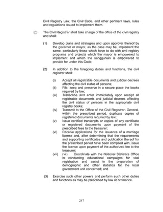Civil Registry Law, the Civil Code, and other pertinent laws, rules
and regulations issued to implement them.
(c) The Civil Registrar shall take charge of the office of the civil registry
and shall:
(1) Develop plans and strategies and upon approval thereof by
the governor or mayor, as the case may be, implement the
same, particularly those which have to do with civil registry
programs and projects which the mayor is empowered to
implement and which the sanggunian is empowered to
provide for under this Code;
(2) In addition to the foregoing duties and functions, the civil
registrar shall:
(i) Accept all registrable documents and judicial decrees
affecting the civil status of persons;
(ii) File, keep and preserve in a secure place the books
required by law;
(iii) Transcribe and enter immediately upon receipt all
registrable documents and judicial decrees affecting
the civil status of persons in the appropriate civil
registry books;
(iv) Transmit to the Office of the Civil Registrar- General,
within the prescribed period, duplicate copies of
registered documents required by law;
(v) Issue certified transcripts or copies of any certificate
or registered documents upon payment of the
prescribed fees to the treasurer;
(vi) Receive applications for the issuance of a marriage
license and, after determining that the requirements
and supporting certificates and publication thereof for
the prescribed period have been complied with, issue
the license upon payment of the authorized fee to the
treasurer;
(vii) (vii) Coordinate with the National Statistics Office
in conducting educational campaigns for vital
registration and assist in the preparation of
demographic and other statistics for the local
government unit concerned; and
(3) Exercise such other powers and perform such other duties
and functions as may be prescribed by law or ordinance.
247
 