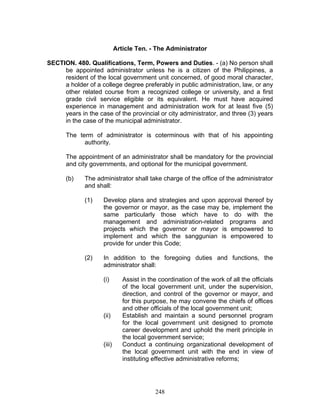 Article Ten. - The Administrator
SECTION. 480. Qualifications, Term, Powers and Duties. - (a) No person shall
be appointed administrator unless he is a citizen of the Philippines, a
resident of the local government unit concerned, of good moral character,
a holder of a college degree preferably in public administration, law, or any
other related course from a recognized college or university, and a first
grade civil service eligible or its equivalent. He must have acquired
experience in management and administration work for at least five (5)
years in the case of the provincial or city administrator, and three (3) years
in the case of the municipal administrator.
The term of administrator is coterminous with that of his appointing
authority.
The appointment of an administrator shall be mandatory for the provincial
and city governments, and optional for the municipal government.
(b) The administrator shall take charge of the office of the administrator
and shall:
(1) Develop plans and strategies and upon approval thereof by
the governor or mayor, as the case may be, implement the
same particularly those which have to do with the
management and administration-related programs and
projects which the governor or mayor is empowered to
implement and which the sanggunian is empowered to
provide for under this Code;
(2) In addition to the foregoing duties and functions, the
administrator shall:
(i) Assist in the coordination of the work of all the officials
of the local government unit, under the supervision,
direction, and control of the governor or mayor, and
for this purpose, he may convene the chiefs of offices
and other officials of the local government unit;
(ii) Establish and maintain a sound personnel program
for the local government unit designed to promote
career development and uphold the merit principle in
the local government service;
(iii) Conduct a continuing organizational development of
the local government unit with the end in view of
instituting effective administrative reforms;
248
 