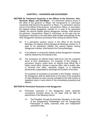 CHAPTER 2. - VACANCIES AND SUCCESSION
SECTION 44. Permanent Vacancies in the Offices of the Governor, Vice-
Governor, Mayor, and Vice-Mayor. - If a permanent vacancy occurs in
the office of the governor or Mayor, the vice-governor or vice-mayor
concerned shall become the governor or Mayor. If a permanent vacancy
occurs in the offices of the governor, vice-governor, Mayor, or vice-mayor,
the highest ranking Sanggunian member or, in case of his permanent
inability, the second highest ranking Sanggunian member, shall become
the governor, vice-governor, Mayor or vice-mayor, as the case may be.
Subsequent vacancies in the said office shall be filled automatically by the
other Sanggunian members according to their ranking as defined herein.
(b) If a permanent vacancy occurs in the office of the Punong
Barangay, the highest ranking Sanggunian Barangay member or, in
case of his permanent inability, the second highest ranking
Sanggunian member, shall become the Punong Barangay.
(c) A tie between or among the highest ranking Sanggunian members
shall be resolved by the drawing of lots.
(d) The successors as defined herein shall serve only the unexpired
terms of their predecessors. For purposes of this Chapter, a
permanent vacancy arises when an elective local official fills a
higher vacant office, refuses to assume office, fails to qualify, dies,
is removed from office, voluntarily resigns, or is otherwise
permanently incapacitated to discharge the functions of his office.
For purposes of succession as provided in this Chapter, ranking in
the Sanggunian shall be determined on the basis of the proportion
of votes obtained by each winning candidate to the total number of
registered voters in each district in the immediately preceding local
election.
SECTION 45. Permanent Vacancies in the Sanggunian.
(a) Permanent vacancies in the Sanggunian where automatic
successions provided above do not apply shall be filled by
appointment in the following manner:
(1) The President, through the Executive Secretary, in the case
of the Sangguniang Panlalawigan and the Sangguniang
Panlungsod of highly urbanized cities and independent
component cities;
25
 