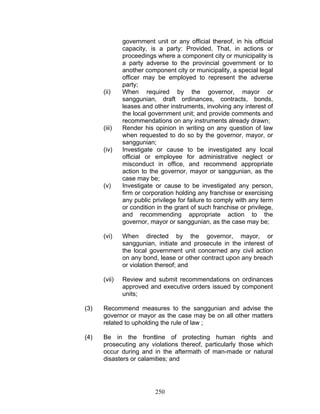 government unit or any official thereof, in his official
capacity, is a party: Provided, That, in actions or
proceedings where a component city or municipality is
a party adverse to the provincial government or to
another component city or municipality, a special legal
officer may be employed to represent the adverse
party;
(ii) When required by the governor, mayor or
sanggunian, draft ordinances, contracts, bonds,
leases and other instruments, involving any interest of
the local government unit; and provide comments and
recommendations on any instruments already drawn;
(iii) Render his opinion in writing on any question of law
when requested to do so by the governor, mayor, or
sanggunian;
(iv) Investigate or cause to be investigated any local
official or employee for administrative neglect or
misconduct in office, and recommend appropriate
action to the governor, mayor or sanggunian, as the
case may be;
(v) Investigate or cause to be investigated any person,
firm or corporation holding any franchise or exercising
any public privilege for failure to comply with any term
or condition in the grant of such franchise or privilege,
and recommending appropriate action to the
governor, mayor or sanggunian, as the case may be;
(vi) When directed by the governor, mayor, or
sanggunian, initiate and prosecute in the interest of
the local government unit concerned any civil action
on any bond, lease or other contract upon any breach
or violation thereof; and
(vii) Review and submit recommendations on ordinances
approved and executive orders issued by component
units;
(3) Recommend measures to the sanggunian and advise the
governor or mayor as the case may be on all other matters
related to upholding the rule of law ;
(4) Be in the frontline of protecting human rights and
prosecuting any violations thereof, particularly those which
occur during and in the aftermath of man-made or natural
disasters or calamities; and
250
 