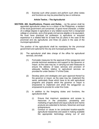 (5) Exercise such other powers and perform such other duties
and functions as may be prescribed by law or ordinance.
Article Twelve. - The Agriculturist
SECTION. 482. Qualifications, Powers and Duties. - (a) No person shall be
appointed agriculturist unless he is a citizen of the Philippines, a resident
of the local government unit concerned, of good moral character, a holder
of a college degree in agriculture or any related course from a recognized
college or university, and a first grade civil service eligible or its equivalent.
He must have practiced his profession in agriculture or acquired
experience in a related field for at least five (5) years in the case of the
provincial and city agriculturist, and three (3) years in the case of the
municipal agriculturist.
The position of the agriculturist shall be mandatory for the provincial
government and optional for the city and municipal governments.
(b) The agriculturist shall take charge of the office for agricultural
services, and shall:
(1) Formulate measures for the approval of the sanggunian and
provide technical assistance and support to the governor or
mayor, as the case may be, in carrying out said measures to
ensure the delivery of basic services and provision of
adequate facilities relative to agricultural services as
provided for under Section 17 of this Code;
(2) Develop plans and strategies and upon approval thereof by
the governor or mayor, as the case may be, implement the
same, particularly those which have to do with agricultural
programs and projects which the governor or mayor is
empowered to implement and which the sanggunian us
empowered to provide for under this Code;
(3) In addition to the foregoing duties and functions, the
agriculturist shall:
(i) Ensure that maximum assistance and access to
resources in the production, processing and
marketing of agricultural and aqua-cultural and marine
products are extended to farmers, fishermen and local
entrepreneurs;
(ii) Conduct or cause to be conducted location-specific
agricultural researches and assist in making available
the appropriate technology arising out of and
251
 