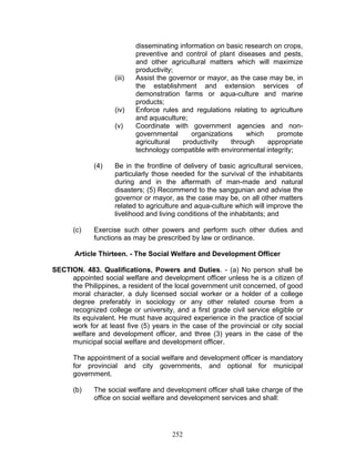 disseminating information on basic research on crops,
preventive and control of plant diseases and pests,
and other agricultural matters which will maximize
productivity;
(iii) Assist the governor or mayor, as the case may be, in
the establishment and extension services of
demonstration farms or aqua-culture and marine
products;
(iv) Enforce rules and regulations relating to agriculture
and aquaculture;
(v) Coordinate with government agencies and non-
governmental organizations which promote
agricultural productivity through appropriate
technology compatible with environmental integrity;
(4) Be in the frontline of delivery of basic agricultural services,
particularly those needed for the survival of the inhabitants
during and in the aftermath of man-made and natural
disasters; (5) Recommend to the sanggunian and advise the
governor or mayor, as the case may be, on all other matters
related to agriculture and aqua-culture which will improve the
livelihood and living conditions of the inhabitants; and
(c) Exercise such other powers and perform such other duties and
functions as may be prescribed by law or ordinance.
Article Thirteen. - The Social Welfare and Development Officer
SECTION. 483. Qualifications, Powers and Duties. - (a) No person shall be
appointed social welfare and development officer unless he is a citizen of
the Philippines, a resident of the local government unit concerned, of good
moral character, a duly licensed social worker or a holder of a college
degree preferably in sociology or any other related course from a
recognized college or university, and a first grade civil service eligible or
its equivalent. He must have acquired experience in the practice of social
work for at least five (5) years in the case of the provincial or city social
welfare and development officer, and three (3) years in the case of the
municipal social welfare and development officer.
The appointment of a social welfare and development officer is mandatory
for provincial and city governments, and optional for municipal
government.
(b) The social welfare and development officer shall take charge of the
office on social welfare and development services and shall:
252
 