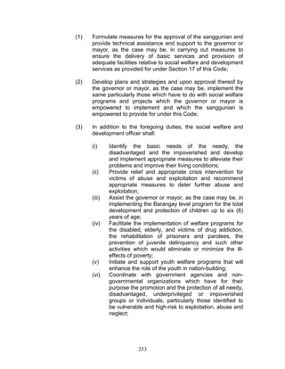 (1) Formulate measures for the approval of the sanggunian and
provide technical assistance and support to the governor or
mayor, as the case may be, in carrying out measures to
ensure the delivery of basic services and provision of
adequate facilities relative to social welfare and development
services as provided for under Section 17 of this Code;
(2) Develop plans and strategies and upon approval thereof by
the governor or mayor, as the case may be, implement the
same particularly those which have to do with social welfare
programs and projects which the governor or mayor is
empowered to implement and which the sanggunian is
empowered to provide for under this Code;
(3) In addition to the foregoing duties, the social welfare and
development officer shall:
(i) Identify the basic needs of the needy, the
disadvantaged and the impoverished and develop
and implement appropriate measures to alleviate their
problems and improve their living conditions;
(ii) Provide relief and appropriate crisis intervention for
victims of abuse and exploitation and recommend
appropriate measures to deter further abuse and
exploitation;
(iii) Assist the governor or mayor, as the case may be, in
implementing the Barangay level program for the total
development and protection of children up to six (6)
years of age;
(iv) Facilitate the implementation of welfare programs for
the disabled, elderly, and victims of drug addiction,
the rehabilitation of prisoners and parolees, the
prevention of juvenile delinquency and such other
activities which would eliminate or minimize the ill-
effects of poverty;
(v) Initiate and support youth welfare programs that will
enhance the role of the youth in nation-building;
(vi) Coordinate with government agencies and non-
governmental organizations which have for their
purpose the promotion and the protection of all needy,
disadvantaged, underprivileged or impoverished
groups or individuals, particularly those identified to
be vulnerable and high-risk to exploitation, abuse and
neglect;
253
 