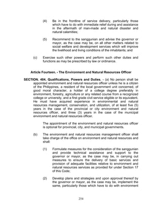 (4) Be in the frontline of service delivery, particularly those
which have to do with immediate relief during and assistance
in the aftermath of man-made and natural disaster and
natural calamities;
(5) Recommend to the sanggunian and advise the governor or
mayor, as the case may be, on all other matters related to
social welfare and development services which will improve
the livelihood and living conditions of the inhabitants; and
(c) Exercise such other powers and perform such other duties and
functions as may be prescribed by law or ordinance.
Article Fourteen. - The Environment and Natural Resources Officer
SECTION. 484. Qualifications, Powers and Duties. - (a) No person shall be
appointed environment and natural resources officer unless he is a citizen
of the Philippines, a resident of the local government unit concerned, of
good moral character, a holder of a college degree preferably in
environment, forestry, agriculture or any related course from a recognized
college or university, and a first grade civil service eligible or its equivalent.
He must have acquired experience in environmental and natural
resources management, conservation, and utilization, of at least five (5)
years in the case of the provincial or city environment and natural
resources officer, and three (3) years in the case of the municipal
environment and natural resources officer.
The appointment of the environment and natural resources officer
is optional for provincial, city, and municipal governments.
(b) The environment and natural resources management officer shall
take charge of the office on environment and natural resources and
shall:
(1) Formulate measures for the consideration of the sanggunian
and provide technical assistance and support to the
governor or mayor, as the case may be, in carrying out
measures to ensure the delivery of basic services and
provision of adequate facilities relative to environment and
natural resources services as provided for under Section 17
of this Code;
(2) Develop plans and strategies and upon approval thereof by
the governor or mayor, as the case may be, implement the
same, particularly those which have to do with environment
254
 