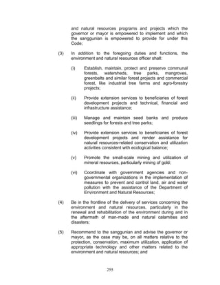 and natural resources programs and projects which the
governor or mayor is empowered to implement and which
the sanggunian is empowered to provide for under this
Code;
(3) In addition to the foregoing duties and functions, the
environment and natural resources officer shall:
(i) Establish, maintain, protect and preserve communal
forests, watersheds, tree parks, mangroves,
greenbelts and similar forest projects and commercial
forest, like industrial tree farms and agro-forestry
projects;
(ii) Provide extension services to beneficiaries of forest
development projects and technical, financial and
infrastructure assistance;
(iii) Manage and maintain seed banks and produce
seedlings for forests and tree parks;
(iv) Provide extension services to beneficiaries of forest
development projects and render assistance for
natural resources-related conservation and utilization
activities consistent with ecological balance;
(v) Promote the small-scale mining and utilization of
mineral resources, particularly mining of gold;
(vi) Coordinate with government agencies and non-
governmental organizations in the implementation of
measures to prevent and control land, air and water
pollution with the assistance of the Department of
Environment and Natural Resources;
(4) Be in the frontline of the delivery of services concerning the
environment and natural resources, particularly in the
renewal and rehabilitation of the environment during and in
the aftermath of man-made and natural calamities and
disasters;
(5) Recommend to the sanggunian and advise the governor or
mayor, as the case may be, on all matters relative to the
protection, conservation, maximum utilization, application of
appropriate technology and other matters related to the
environment and natural resources; and
255
 