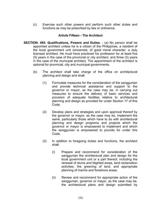 (c) Exercise such other powers and perform such other duties and
functions as may be prescribed by law or ordinance.
Article Fifteen - The Architect
SECTION. 485. Qualifications, Powers and Duties. - (a) No person shall be
appointed architect unless he is a citizen of the Philippines, a resident of
the local government unit concerned, of good moral character, a duly
licensed architect. He must have practiced his profession for at least five
(5) years in the case of the provincial or city architect, and three (3) years
in the case of the municipal architect. The appointment of the architect is
optional for provincial, city and municipal governments.
(b) The architect shall take charge of the office on architectural
planning and design and shall:
(1) Formulate measures for the consideration of the sanggunian
and provide technical assistance and support to the
governor or mayor, as the case may be, in carrying out
measures to ensure the delivery of basic services and
provision of adequate facilities relative to architectural
planning and design as provided for under Section 17 of this
Code;
(2) Develop plans and strategies and upon approval thereof by
the governor or mayor, as the case may be, implement the
same, particularly those which have to do with architectural
planning and design programs and projects which the
governor or mayor is empowered to implement and which
the sanggunian is empowered to provide for under this
Code;
(3) In addition to foregoing duties and functions, the architect
shall:
(i) Prepare and recommend for consideration of the
sanggunian the architectural plan and design for the
local government unit or a part thereof, including the
renewal of slums and blighted areas, land reclamation
activities, the greening of land, and appropriate
planning of marine and foreshore areas;
(ii) Review and recommend for appropriate action of the
sanggunian, governor or mayor, as the case may be,
the architectural plans and design submitted by
256
 