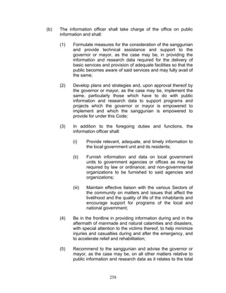 (b) The information officer shall take charge of the office on public
information and shall:
(1) Formulate measures for the consideration of the sanggunian
and provide technical assistance and support to the
governor or mayor, as the case may be, in providing the
information and research data required for the delivery of
basic services and provision of adequate facilities so that the
public becomes aware of said services and may fully avail of
the same;
(2) Develop plans and strategies and, upon approval thereof by
the governor or mayor, as the case may be, implement the
same, particularly those which have to do with public
information and research data to support programs and
projects which the governor or mayor is empowered to
implement and which the sanggunian is empowered to
provide for under this Code;
(3) In addition to the foregoing duties and functions, the
information officer shall:
(i) Provide relevant, adequate, and timely information to
the local government unit and its residents;
(ii) Furnish information and data on local government
units to government agencies or offices as may be
required by law or ordinance; and non-governmental
organizations to be furnished to said agencies and
organizations;
(iii) Maintain effective liaison with the various Sectors of
the community on matters and issues that affect the
livelihood and the quality of life of the inhabitants and
encourage support for programs of the local and
national government;
(4) Be in the frontline in providing information during and in the
aftermath of manmade and natural calamities and disasters,
with special attention to the victims thereof, to help minimize
injuries and casualties during and after the emergency, and
to accelerate relief and rehabilitation;
(5) Recommend to the sanggunian and advise the governor or
mayor, as the case may be, on all other matters relative to
public information and research data as it relates to the total
258
 