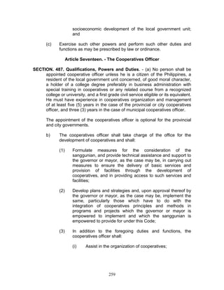 socioeconomic development of the local government unit;
and
(c) Exercise such other powers and perform such other duties and
functions as may be prescribed by law or ordinance.
Article Seventeen. - The Cooperatives Officer
SECTION. 487. Qualifications, Powers and Duties. - (a) No person shall be
appointed cooperative officer unless he is a citizen of the Philippines, a
resident of the local government unit concerned, of good moral character,
a holder of a college degree preferably in business administration with
special training in cooperatives or any related course from a recognized
college or university, and a first grade civil service eligible or its equivalent.
He must have experience in cooperatives organization and management
of at least five (5) years in the case of the provincial or city cooperatives
officer, and three (3) years in the case of municipal cooperatives officer.
The appointment of the cooperatives officer is optional for the provincial
and city governments.
b) The cooperatives officer shall take charge of the office for the
development of cooperatives and shall:
(1) Formulate measures for the consideration of the
sanggunian, and provide technical assistance and support to
the governor or mayor, as the case may be, in carrying out
measures to ensure the delivery of basic services and
provision of facilities through the development of
cooperatives, and in providing access to such services and
facilities;
(2) Develop plans and strategies and, upon approval thereof by
the governor or mayor, as the case may be, implement the
same, particularly those which have to do with the
integration of cooperatives principles and methods in
programs and projects which the governor or mayor is
empowered to implement and which the sanggunian is
empowered to provide for under this Code;
(3) In addition to the foregoing duties and functions, the
cooperatives officer shall:
(i) Assist in the organization of cooperatives;
259
 