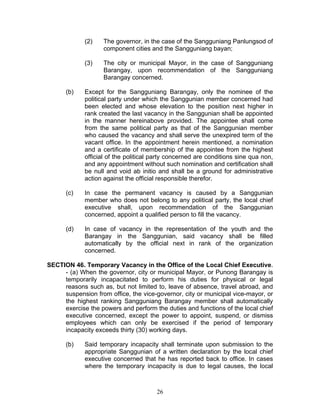 (2) The governor, in the case of the Sangguniang Panlungsod of
component cities and the Sangguniang bayan;
(3) The city or municipal Mayor, in the case of Sangguniang
Barangay, upon recommendation of the Sangguniang
Barangay concerned.
(b) Except for the Sangguniang Barangay, only the nominee of the
political party under which the Sanggunian member concerned had
been elected and whose elevation to the position next higher in
rank created the last vacancy in the Sanggunian shall be appointed
in the manner hereinabove provided. The appointee shall come
from the same political party as that of the Sanggunian member
who caused the vacancy and shall serve the unexpired term of the
vacant office. In the appointment herein mentioned, a nomination
and a certificate of membership of the appointee from the highest
official of the political party concerned are conditions sine qua non,
and any appointment without such nomination and certification shall
be null and void ab initio and shall be a ground for administrative
action against the official responsible therefor.
(c) In case the permanent vacancy is caused by a Sanggunian
member who does not belong to any political party, the local chief
executive shall, upon recommendation of the Sanggunian
concerned, appoint a qualified person to fill the vacancy.
(d) In case of vacancy in the representation of the youth and the
Barangay in the Sanggunian, said vacancy shall be filled
automatically by the official next in rank of the organization
concerned.
SECTION 46. Temporary Vacancy in the Office of the Local Chief Executive.
- (a) When the governor, city or municipal Mayor, or Punong Barangay is
temporarily incapacitated to perform his duties for physical or legal
reasons such as, but not limited to, leave of absence, travel abroad, and
suspension from office, the vice-governor, city or municipal vice-mayor, or
the highest ranking Sangguniang Barangay member shall automatically
exercise the powers and perform the duties and functions of the local chief
executive concerned, except the power to appoint, suspend, or dismiss
employees which can only be exercised if the period of temporary
incapacity exceeds thirty (30) working days.
(b) Said temporary incapacity shall terminate upon submission to the
appropriate Sanggunian of a written declaration by the local chief
executive concerned that he has reported back to office. In cases
where the temporary incapacity is due to legal causes, the local
26
 