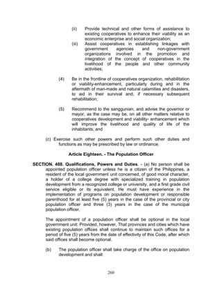 (ii) Provide technical and other forms of assistance to
existing cooperatives to enhance their viability as an
economic enterprise and social organization;
(iii) Assist cooperatives in establishing linkages with
government agencies and non-government
organizations involved in the promotion and
integration of the concept of cooperatives in the
livelihood of the people and other community
activities;
(4) Be in the frontline of cooperatives organization, rehabilitation
or viability-enhancement, particularly during and in the
aftermath of man-made and natural calamities and disasters,
to aid in their survival and, if necessary subsequent
rehabilitation;
(5) Recommend to the sanggunian, and advise the governor or
mayor, as the case may be, on all other matters relative to
cooperatives development and viability- enhancement which
will improve the livelihood and quality of life of the
inhabitants; and
(c) Exercise such other powers and perform such other duties and
functions as may be prescribed by law or ordinance.
Article Eighteen. - The Population Officer
SECTION. 488. Qualifications, Powers and Duties. - (a) No person shall be
appointed population officer unless he is a citizen of the Philippines, a
resident of the local government unit concerned, of good moral character,
a holder of a college degree with specialized training in population
development from a recognized college or university, and a first grade civil
service eligible or its equivalent. He must have experience in the
implementation of programs on population development or responsible
parenthood for at least five (5) years in the case of the provincial or city
population officer and three (3) years in the case of the municipal
population officer.
The appointment of a population officer shall be optional in the local
government unit: Provided, however, That provinces and cities which have
existing population offices shall continue to maintain such offices for a
period of five (5) years from the date of effectivity of this Code, after which
said offices shall become optional.
(b) The population officer shall take charge of the office on population
development and shall:
260
 