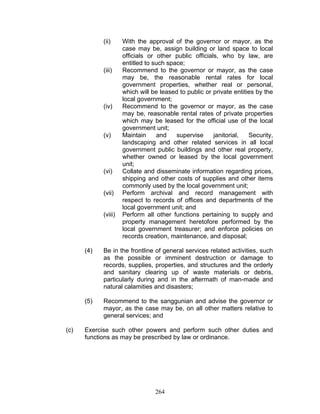 (ii) With the approval of the governor or mayor, as the
case may be, assign building or land space to local
officials or other public officials, who by law, are
entitled to such space;
(iii) Recommend to the governor or mayor, as the case
may be, the reasonable rental rates for local
government properties, whether real or personal,
which will be leased to public or private entities by the
local government;
(iv) Recommend to the governor or mayor, as the case
may be, reasonable rental rates of private properties
which may be leased for the official use of the local
government unit;
(v) Maintain and supervise janitorial, Security,
landscaping and other related services in all local
government public buildings and other real property,
whether owned or leased by the local government
unit;
(vi) Collate and disseminate information regarding prices,
shipping and other costs of supplies and other items
commonly used by the local government unit;
(vii) Perform archival and record management with
respect to records of offices and departments of the
local government unit; and
(viii) Perform all other functions pertaining to supply and
property management heretofore performed by the
local government treasurer; and enforce policies on
records creation, maintenance, and disposal;
(4) Be in the frontline of general services related activities, such
as the possible or imminent destruction or damage to
records, supplies, properties, and structures and the orderly
and sanitary clearing up of waste materials or debris,
particularly during and in the aftermath of man-made and
natural calamities and disasters;
(5) Recommend to the sanggunian and advise the governor or
mayor, as the case may be, on all other matters relative to
general services; and
(c) Exercise such other powers and perform such other duties and
functions as may be prescribed by law or ordinance.
264
 