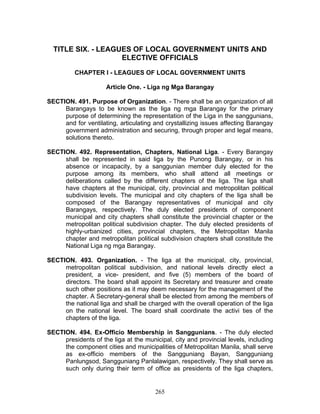 TITLE SIX. - LEAGUES OF LOCAL GOVERNMENT UNITS AND
ELECTIVE OFFICIALS
CHAPTER I - LEAGUES OF LOCAL GOVERNMENT UNITS
Article One. - Liga ng Mga Barangay
SECTION. 491. Purpose of Organization. - There shall be an organization of all
Barangays to be known as the liga ng mga Barangay for the primary
purpose of determining the representation of the Liga in the sanggunians,
and for ventilating, articulating and crystallizing issues affecting Barangay
government administration and securing, through proper and legal means,
solutions thereto.
SECTION. 492. Representation, Chapters, National Liga. - Every Barangay
shall be represented in said liga by the Punong Barangay, or in his
absence or incapacity, by a sanggunian member duly elected for the
purpose among its members, who shall attend all meetings or
deliberations called by the different chapters of the liga. The liga shall
have chapters at the municipal, city, provincial and metropolitan political
subdivision levels. The municipal and city chapters of the liga shall be
composed of the Barangay representatives of municipal and city
Barangays, respectively. The duly elected presidents of component
municipal and city chapters shall constitute the provincial chapter or the
metropolitan political subdivision chapter. The duly elected presidents of
highly-urbanized cities, provincial chapters, the Metropolitan Manila
chapter and metropolitan political subdivision chapters shall constitute the
National Liga ng mga Barangay.
SECTION. 493. Organization. - The liga at the municipal, city, provincial,
metropolitan political subdivision, and national levels directly elect a
president, a vice- president, and five (5) members of the board of
directors. The board shall appoint its Secretary and treasurer and create
such other positions as it may deem necessary for the management of the
chapter. A Secretary-general shall be elected from among the members of
the national liga and shall be charged with the overall operation of the liga
on the national level. The board shall coordinate the activi ties of the
chapters of the liga.
SECTION. 494. Ex-Officio Membership in Sanggunians. - The duly elected
presidents of the liga at the municipal, city and provincial levels, including
the component cities and municipalities of Metropolitan Manila, shall serve
as ex-officio members of the Sangguniang Bayan, Sangguniang
Panlungsod, Sangguniang Panlalawigan, respectively. They shall serve as
such only during their term of office as presidents of the liga chapters,
265
 