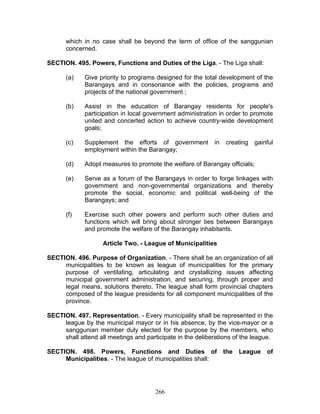 which in no case shall be beyond the term of office of the sanggunian
concerned.
SECTION. 495. Powers, Functions and Duties of the Liga. - The Liga shall:
(a) Give priority to programs designed for the total development of the
Barangays and in consonance with the policies, programs and
projects of the national government ;
(b) Assist in the education of Barangay residents for people's
participation in local government administration in order to promote
united and concerted action to achieve country-wide development
goals;
(c) Supplement the efforts of government in creating gainful
employment within the Barangay;
(d) Adopt measures to promote the welfare of Barangay officials;
(e) Serve as a forum of the Barangays in order to forge linkages with
government and non-governmental organizations and thereby
promote the social, economic and political well-being of the
Barangays; and
(f) Exercise such other powers and perform such other duties and
functions which will bring about stronger ties between Barangays
and promote the welfare of the Barangay inhabitants.
Article Two. - League of Municipalities
SECTION. 496. Purpose of Organization. - There shall be an organization of all
municipalities to be known as league of municipalities for the primary
purpose of ventilating, articulating and crystallizing issues affecting
municipal government administration, and securing, through proper and
legal means, solutions thereto. The league shall form provincial chapters
composed of the league presidents for all component municipalities of the
province.
SECTION. 497. Representation. - Every municipality shall be represented in the
league by the municipal mayor or in his absence, by the vice-mayor or a
sanggunian member duly elected for the purpose by the members, who
shall attend all meetings and participate in the deliberations of the league.
SECTION. 498. Powers, Functions and Duties of the League of
Municipalities. - The league of municipalities shall:
266
 