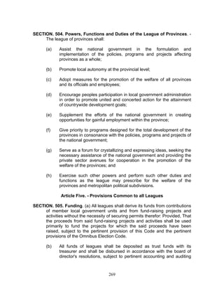 SECTION. 504. Powers, Functions and Duties of the League of Provinces. -
The league of provinces shall:
(a) Assist the national government in the formulation and
implementation of the policies, programs and projects affecting
provinces as a whole;
(b) Promote local autonomy at the provincial level;
(c) Adopt measures for the promotion of the welfare of all provinces
and its officials and employees;
(d) Encourage peoples participation in local government administration
in order to promote united and concerted action for the attainment
of countrywide development goals;
(e) Supplement the efforts of the national government in creating
opportunities for gainful employment within the province;
(f) Give priority to programs designed for the total development of the
provinces in consonance with the policies, programs and projects of
the national government;
(g) Serve as a forum for crystallizing and expressing ideas, seeking the
necessary assistance of the national government and providing the
private sector avenues for cooperation in the promotion of the
welfare of the provinces; and
(h) Exercise such other powers and perform such other duties and
functions as the league may prescribe for the welfare of the
provinces and metropolitan political subdivisions.
Article Five. - Provisions Common to all Leagues
SECTION. 505. Funding. (a) All leagues shall derive its funds from contributions
of member local government units and from fund-raising projects and
activities without the necessity of securing permits therefor: Provided, That
the proceeds from said fund-raising projects and activities shall be used
primarily to fund the projects for which the said proceeds have been
raised, subject to the pertinent provision of this Code and the pertinent
provisions of the Omnibus Election Code.
(b) All funds of leagues shall be deposited as trust funds with its
treasurer and shall be disbursed in accordance with the board of
director's resolutions, subject to pertinent accounting and auditing
269
 