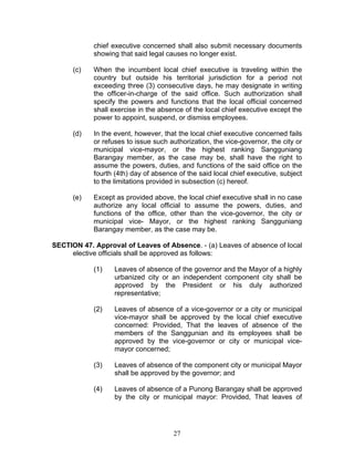 chief executive concerned shall also submit necessary documents
showing that said legal causes no longer exist.
(c) When the incumbent local chief executive is traveling within the
country but outside his territorial jurisdiction for a period not
exceeding three (3) consecutive days, he may designate in writing
the officer-in-charge of the said office. Such authorization shall
specify the powers and functions that the local official concerned
shall exercise in the absence of the local chief executive except the
power to appoint, suspend, or dismiss employees.
(d) In the event, however, that the local chief executive concerned fails
or refuses to issue such authorization, the vice-governor, the city or
municipal vice-mayor, or the highest ranking Sangguniang
Barangay member, as the case may be, shall have the right to
assume the powers, duties, and functions of the said office on the
fourth (4th) day of absence of the said local chief executive, subject
to the limitations provided in subsection (c) hereof.
(e) Except as provided above, the local chief executive shall in no case
authorize any local official to assume the powers, duties, and
functions of the office, other than the vice-governor, the city or
municipal vice- Mayor, or the highest ranking Sangguniang
Barangay member, as the case may be.
SECTION 47. Approval of Leaves of Absence. - (a) Leaves of absence of local
elective officials shall be approved as follows:
(1) Leaves of absence of the governor and the Mayor of a highly
urbanized city or an independent component city shall be
approved by the President or his duly authorized
representative;
(2) Leaves of absence of a vice-governor or a city or municipal
vice-mayor shall be approved by the local chief executive
concerned: Provided, That the leaves of absence of the
members of the Sanggunian and its employees shall be
approved by the vice-governor or city or municipal vice-
mayor concerned;
(3) Leaves of absence of the component city or municipal Mayor
shall be approved by the governor; and
(4) Leaves of absence of a Punong Barangay shall be approved
by the city or municipal mayor: Provided, That leaves of
27
 