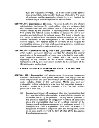 rules and regulations: Provided, That the treasurer shall be bonded
in an amount to be determined by the board of directors. The funds
of a chapter shall be deposited as chapter funds and funds of the
national league shall be deposited as national funds.
SECTION. 506. Organizational Structure. - To ensure the effective and efficient
administration, the leagues for municipalities, cities and provinces shall
elect chapter- level and national-level boards of directors and a set of
officers headed by the president. A secretary-general shall be chosen
from among the national league members to manage the day to day
operation and activities of the national league. The board of directors on
the chapter or national level may create such other positions as may be
deemed necessary for the management of the chapters and of the
national league. The national board of directors of the leagues for
municipalities, cities or provinces shall coordinate programs, projects and
activities of chapter and the national-level league.
SECTION. 507.- Constitution and By-laws of the Liga and the Leagues. - All
other matters not herein otherwise provided for affecting the internal
organization of the leagues of local government units shall be governed by
their respective constitution and by-laws which are hereby made
suppletory to the provision of this Chapter: Provided, That said
Constitution and By-laws shall always conform to the provisions of the
Constitution and existing laws.
CHAPTER 2 - LEAGUES AND FEDERATIONS OF LOCAL ELECTIVE
OFFICIALS
SECTION. 508. - Organization - (a) Vice-governor, vice-mayors, sanggunian
members of Barangays, municipalities, component cities, highly-urbanized
cities and provinces, and other elective local officials of local government
units, including those of the Metropolitan Manila area and any
metropolitan political subdivisions, may form their respective leagues or
federation, subject to applicable provisions of this Title and pertinent
provisions of this Code;
(b) Sanggunian members of component cities and municipalities shall
form a provincial federation and elect a board of directors and a set
of officers headed by the president. The duly elected president of
the provincial federation of sanggunian members of component
cities and municipalities shall be an ex-officio member of the
Sangguniang Panlalawigan concerned and shall serve as such only
during his term of office as president of the provincial federation of
sanggunian members of component cities and municipalities, which
in no case shall be beyond the term of office of the Sanggunian
Panlalawigan concerned.
270
 