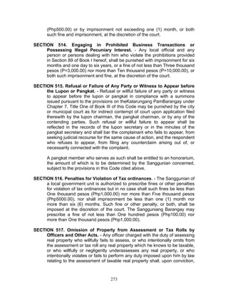 (Php500.00) or by imprisonment not exceeding one (1) month, or both
such fine and imprisonment, at the discretion of the court.
SECTION 514. Engaging in Prohibited Business Transactions or
Possessing Illegal Pecuniary Interest. - Any local official and any
person or persons dealing with him who violate the prohibitions provided
in Section 89 of Book I hereof, shall be punished with imprisonment for six
months and one day to six years, or a fine of not less than Three thousand
pesos (P=3,000.00) nor more than Ten thousand pesos (P=10,000.00), or
both such imprisonment and fine, at the discretion of the court.
SECTION 515. Refusal or Failure of Any Party or Witness to Appear before
the Lupon or Pangkat. - Refusal or willful failure of any party or witness
to appear before the lupon or pangkat in compliance with a summons
issued pursuant to the provisions on theKatarungang PamBarangay under
Chapter 7, Title One of Book III of this Code may be punished by the city
or municipal court as for indirect contempt of court upon application filed
therewith by the lupon chairman, the pangkat chairman, or by any of the
contending parties. Such refusal or willful failure to appear shall be
reflected in the records of the lupon secretary or in the minutes of the
pangkat secretary and shall bar the complainant who fails to appear, from
seeking judicial recourse for the same cause of action, and the respondent
who refuses to appear, from filing any counterclaim arising out of, or
necessarily connected with the complaint.
A pangkat member who serves as such shall be entitled to an honorarium,
the amount of which is to be determined by the Sanggunian concerned,
subject to the provisions in this Code cited above.
SECTION 516. Penalties for Violation of Tax ordinances. - The Sanggunian of
a local government unit is authorized to prescribe fines or other penalties
for violation of tax ordinances but in no case shall such fines be less than
One thousand pesos (Php1,000.00) nor more than Five thousand pesos
(Php5000.00), nor shall imprisonment be less than one (1) month nor
more than six (6) months. Such fine or other penalty, or both, shall be
imposed at the discretion of the court. The Sangguniang Barangay may
prescribe a fine of not less than One hundred pesos (Php100.00) nor
more than One thousand pesos (Php1,000.00).
SECTION 517. Omission of Property from Assessment or Tax Rolls by
Officers and Other Acts. - Any officer charged with the duty of assessing
real property who willfully fails to assess, or who intentionally omits from
the assessment or tax roll any real property which he knows to be taxable,
or who willfully or negligently underassesses any real property, or who
intentionally violates or fails to perform any duty imposed upon him by law
relating to the assessment of taxable real property shall, upon conviction,
273
 