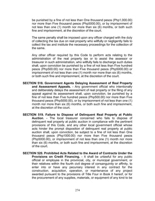 be punished by a fine of not less than One thousand pesos (Php1,000.00)
nor more than Five thousand pesos (Php5000.00), or by imprisonment of
not less than one (1) month nor more than six (6) months, or both such
fine and imprisonment, at the discretion of the court.
The same penalty shall be imposed upon any officer charged with the duty
of collecting the tax due on real property who willfully or negligently fails to
collect the tax and institute the necessary proceedings for the collection of
the same.
Any other officer required by this Code to perform acts relating to the
administration of the real property tax or to assist the assessor or
treasurer in such administration, who willfully fails to discharge such duties
shall, upon conviction be punished by a fine of not less than Five hundred
pesos (Php500.00) nor more than Five thousand pesos (Php5000.00) or
imprisonment of not less than one (1) month nor more than six (6) months,
or both such fine and imprisonment, at the discretion of the court.
SECTION 518. Government Agents Delaying Assessment of Real Property
and Assessment Appeals. - Any government official who intentionally
and deliberately delays the assessment of real property or the filing of any
appeal against its assessment shall, upon conviction, be punished by a
fine of not less than Five hundred pesos (Php500.00) nor more than Five
thousand pesos (Php5000.00), or by imprisonment of not less than one (1)
month nor more than six (6) months, or both such fine and imprisonment,
at the discretion of the court.
SECTION 519. Failure to Dispose of Delinquent Real Property at Public
Auction. - The local treasurer concerned who fails to dispose of
delinquent real property at public auction in compliance with the pertinent
provisions of this Code, and any other local government official whose
acts hinder the prompt disposition of delinquent real property at public
auction shall, upon conviction, be subject to a fine of not less than One
thousand pesos (Php1000.00) nor more than Five thousand pesos
(Php5000.00), or imprisonment of not less than one (1) month nor more
than six (6) months, or both such fine and imprisonment, at the discretion
of the court.
SECTION 520. Prohibited Acts Related to the Award of Contracts Under the
Provisions on Credit Financing. - It shall be unlawful for any public
official or employee in the provincial, city, or municipal government, or
their relatives within the fourth civil degree of consanguinity or affinity, to
enter into or have any pecuniary interest in any contract for the
construction, acquisition, operation, or maintenance of any project
awarded pursuant to the provisions of Title Four in Book II hereof, or for
the procurement of any supplies, materials, or equipment of any kind to be
274
 