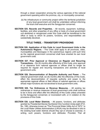 through a closer cooperation among the various agencies of the national
government operating within the province, city, or municipality concerned.
(b) No infrastructure or community project within the territorial jurisdiction
of any local government unit shall be undertaken without informing
the local chief executive and the Sanggunian concerned.
SECTION 525. Records and Properties. - All records, equipment, buildings,
facilities, and other properties of any office or body of a local government
unit abolished or reorganized under this Code shall be transferred to the
office or body to which its powers, functions, and responsibilities are
substantially devolved.
TITLE THREE. - TRANSITORY PROVISIONS
SECTION 526. Application of this Code to Local Government Units in the
Autonomous Regions. - This Code shall apply to all provinces, cities,
municipalities and Barangays in the autonomous regions until such time
as the regional government concerned shall have enacted its own local
government code.
SECTION 527. Prior Approval or Clearance on Regular and Recurring
Transactions. - Six (6) months after effectivity of this Code, prior approval
of or clearance from national agencies or offices shall no longer be
required for regular and recurring transactions and activities of local
government units.
SECTION 528. Deconcentration of Requisite Authority and Power. - The
national government shall, six (6) months after the effectivity of this Code,
effect the deconcentration of requisite authority and power to the
appropriate regional offices or field offices of national agencies or offices
whose major functions are not devolved to local government units.
SECTION 529. Tax Ordinances or Revenue Measures. - All existing tax
ordinances or revenue measures of local government units shall continue
to be in force and effect after the effectivity of this Code unless amended
by the Sanggunian concerned, or inconsistent with, or in violation of, the
provisions of this Code.
SECTION 530. Local Water Districts. - All powers, functions, and attributes
granted by Presidential Decree Numbered One hundred ninety-eight (P.D.
No. 198), otherwise known as "The Provincial Water Utility Act of 1973," to
the Local Water Utilities Administration (LWUA) may be devolved in toto to
the existing local water districts should they opt or choose to exercise, in
writing, such powers, functions and attributes: Provided, That all
276
 
