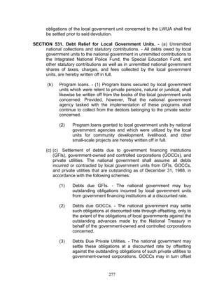 obligations of the local government unit concerned to the LWUA shall first
be settled prior to said devolution.
SECTION 531. Debt Relief for Local Government Units. - (a) Unremitted
national collections and statutory contributions. - All debts owed by local
government units to the national government in unremitted contributions to
the Integrated National Police Fund, the Special Education Fund, and
other statutory contributions as well as in unremitted national government
shares of taxes, charges, and fees collected by the local government
units, are hereby written off in full.
(b) Program loans. - (1) Program loans secured by local government
units which were relent to private persons, natural or juridical, shall
likewise be written off from the books of the local government units
concerned: Provided, however, That the national government
agency tasked with the implementation of these programs shall
continue to collect from the debtors belonging to the private sector
concerned.
(2) Program loans granted to local government units by national
government agencies and which were utilized by the local
units for community development, livelihood, and other
small-scale projects are hereby written off in full.
(c) (c) Settlement of debts due to government financing institutions
(GFIs), government-owned and controlled corporations (GOCCs), and
private utilities. The national government shall assume all debts
incurred or contracted by local government units from GFIs, GOCCs,
and private utilities that are outstanding as of December 31, 1988, in
accordance with the following schemes:
(1) Debts due GFIs. - The national government may buy
outstanding obligations incurred by local government units
from government financing institutions at a discounted rate.
(2) Debts due GOCCs. - The national government may settle
such obligations at discounted rate through offsetting, only to
the extent of the obligations of local governments against the
outstanding advances made by the National Treasury in
behalf of the government-owned and controlled corporations
concerned.
(3) Debts Due Private Utilities. - The national government may
settle these obligations at a discounted rate by offsetting
against the outstanding obligations of such private utilities to
government-owned corporations. GOCCs may in turn offset
277
 
