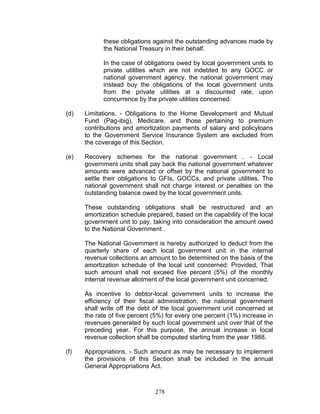 these obligations against the outstanding advances made by
the National Treasury in their behalf.
In the case of obligations owed by local government units to
private utilities which are not indebted to any GOCC or
national government agency, the national government may
instead buy the obligations of the local government units
from the private utilities at a discounted rate, upon
concurrence by the private utilities concerned.
(d) Limitations. - Obligations to the Home Development and Mutual
Fund (Pag-ibig), Medicare, and those pertaining to premium
contributions and amortization payments of salary and policyloans
to the Government Service Insurance System are excluded from
the coverage of this Section.
(e) Recovery schemes for the national government . - Local
government units shall pay back the national government whatever
amounts were advanced or offset by the national government to
settle their obligations to GFIs, GOCCs, and private utilities. The
national government shall not charge interest or penalties on the
outstanding balance owed by the local government units.
These outstanding obligations shall be restructured and an
amortization schedule prepared, based on the capability of the local
government unit to pay, taking into consideration the amount owed
to the National Government .
The National Government is hereby authorized to deduct from the
quarterly share of each local government unit in the internal
revenue collections an amount to be determined on the basis of the
amortization schedule of the local unit concerned: Provided, That
such amount shall not exceed five percent (5%) of the monthly
internal revenue allotment of the local government unit concerned.
As incentive to debtor-local government units to increase the
efficiency of their fiscal administration, the national government
shall write off the debt of the local government unit concerned at
the rate of five percent (5%) for every one percent (1%) increase in
revenues generated by such local government unit over that of the
preceding year. For this purpose, the annual increase in local
revenue collection shall be computed starting from the year 1988.
(f) Appropriations. - Such amount as may be necessary to implement
the provisions of this Section shall be included in the annual
General Appropriations Act.
278
 