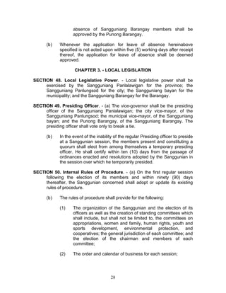absence of Sangguniang Barangay members shall be
approved by the Punong Barangay.
(b) Whenever the application for leave of absence hereinabove
specified is not acted upon within five (5) working days after receipt
thereof, the application for leave of absence shall be deemed
approved.
CHAPTER 3. - LOCAL LEGISLATION
SECTION 48. Local Legislative Power. - Local legislative power shall be
exercised by the Sangguniang Panlalawigan for the province; the
Sangguniang Panlungsod for the city; the Sangguniang bayan for the
municipality; and the Sangguniang Barangay for the Barangay.
SECTION 49. Presiding Officer. - (a) The vice-governor shall be the presiding
officer of the Sangguniang Panlalawigan; the city vice-mayor, of the
Sangguniang Panlungsod; the municipal vice-mayor, of the Sangguniang
bayan; and the Punong Barangay, of the Sangguniang Barangay. The
presiding officer shall vote only to break a tie.
(b) In the event of the inability of the regular Presiding officer to preside
at a Sanggunian session, the members present and constituting a
quorum shall elect from among themselves a temporary presiding
officer. He shall certify within ten (10) days from the passage of
ordinances enacted and resolutions adopted by the Sanggunian in
the session over which he temporarily presided.
SECTION 50. Internal Rules of Procedure. - (a) On the first regular session
following the election of its members and within ninety (90) days
thereafter, the Sanggunian concerned shall adopt or update its existing
rules of procedure.
(b) The rules of procedure shall provide for the following:
(1) The organization of the Sanggunian and the election of its
officers as well as the creation of standing committees which
shall include, but shall not be limited to, the committees on
appropriations, women and family, human rights, youth and
sports development, environmental protection, and
cooperatives; the general jurisdiction of each committee; and
the election of the chairman and members of each
committee;
(2) The order and calendar of business for each session;
28
 
