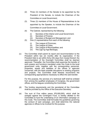 (2) Three (3) members of the Senate to be appointed by the
President of the Senate, to include the Chairman of the
Committee on Local Government;
(3) Three (3) members of the House of Representatives to be
appointed by the Speaker, to include the Chairman of the
Committee on Local Government;
(4) The Cabinet, represented by the following:
(i) Secretary of the Interior and Local Government;
(ii) Secretary of Finance;
(iii) Secretary of Budget and Management; and
(5) One (1) representative from each of the following:
(i) The League of Provinces;
(ii) The League of Cities;
(iii) The League of Municipalities; and
(iv) The Liga ng mga Barangay.
(c) The Committee shall submit its report and recommendation to the
President within two (2) months after its organization. If the
President fails to act within thirty (30) days from receipt thereof, the
recommendation of the Oversight Committee shall be deemed
approved. Thereafter, the Committee shall supervise the transfer of
such powers and functions mandated under this Code to the local
government units, together with the corresponding personnel,
properties, assets and liabilities of the offices or agencies
concerned, with the least possible disruptions to existing programs
and projects. The Committee shall likewise recommend the
corresponding appropriations necessary to effect the said transfer.
For this purpose, the services of a technical staff shall be enlisted
from among the qualified employees of Congress, the government
offices, and the leagues constituting the Committee.
(d) The funding requirements and the secretariat of the Committee
shall be provided by the Office of the Executive Secretary.
(e) The sum of Five million pesos (P5,000,000), which shall be
charged against the Contingent Fund, is hereby allotted to the
Committee to fund the undertaking of an information campaign on
this Code. The Committee shall formulate the guidelines governing
the conduct of said campaign, and shall determine the national
agencies or offices to be involved for this purpose.
280
 