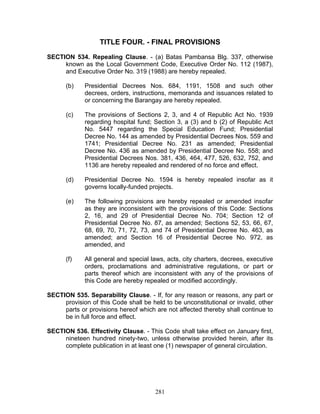 TITLE FOUR. - FINAL PROVISIONS
SECTION 534. Repealing Clause. - (a) Batas Pambansa Blg. 337, otherwise
known as the Local Government Code, Executive Order No. 112 (1987),
and Executive Order No. 319 (1988) are hereby repealed.
(b) Presidential Decrees Nos. 684, 1191, 1508 and such other
decrees, orders, instructions, memoranda and issuances related to
or concerning the Barangay are hereby repealed.
(c) The provisions of Sections 2, 3, and 4 of Republic Act No. 1939
regarding hospital fund; Section 3, a (3) and b (2) of Republic Act
No. 5447 regarding the Special Education Fund; Presidential
Decree No. 144 as amended by Presidential Decrees Nos. 559 and
1741; Presidential Decree No. 231 as amended; Presidential
Decree No. 436 as amended by Presidential Decree No. 558; and
Presidential Decrees Nos. 381, 436, 464, 477, 526, 632, 752, and
1136 are hereby repealed and rendered of no force and effect.
(d) Presidential Decree No. 1594 is hereby repealed insofar as it
governs locally-funded projects.
(e) The following provisions are hereby repealed or amended insofar
as they are inconsistent with the provisions of this Code: Sections
2, 16, and 29 of Presidential Decree No. 704; Section 12 of
Presidential Decree No. 87, as amended; Sections 52, 53, 66, 67,
68, 69, 70, 71, 72, 73, and 74 of Presidential Decree No. 463, as
amended; and Section 16 of Presidential Decree No. 972, as
amended, and
(f) All general and special laws, acts, city charters, decrees, executive
orders, proclamations and administrative regulations, or part or
parts thereof which are inconsistent with any of the provisions of
this Code are hereby repealed or modified accordingly.
SECTION 535. Separability Clause. - If, for any reason or reasons, any part or
provision of this Code shall be held to be unconstitutional or invalid, other
parts or provisions hereof which are not affected thereby shall continue to
be in full force and effect.
SECTION 536. Effectivity Clause. - This Code shall take effect on January first,
nineteen hundred ninety-two, unless otherwise provided herein, after its
complete publication in at least one (1) newspaper of general circulation.
281
 