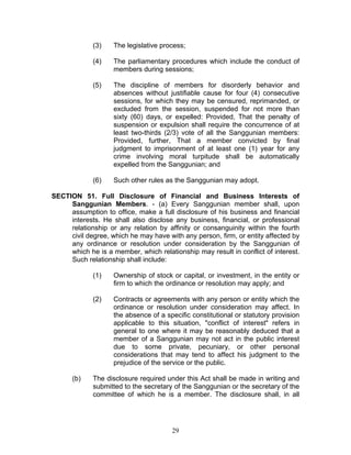 (3) The legislative process;
(4) The parliamentary procedures which include the conduct of
members during sessions;
(5) The discipline of members for disorderly behavior and
absences without justifiable cause for four (4) consecutive
sessions, for which they may be censured, reprimanded, or
excluded from the session, suspended for not more than
sixty (60) days, or expelled: Provided, That the penalty of
suspension or expulsion shall require the concurrence of at
least two-thirds (2/3) vote of all the Sanggunian members:
Provided, further, That a member convicted by final
judgment to imprisonment of at least one (1) year for any
crime involving moral turpitude shall be automatically
expelled from the Sanggunian; and
(6) Such other rules as the Sanggunian may adopt.
SECTION 51. Full Disclosure of Financial and Business Interests of
Sanggunian Members. - (a) Every Sanggunian member shall, upon
assumption to office, make a full disclosure of his business and financial
interests. He shall also disclose any business, financial, or professional
relationship or any relation by affinity or consanguinity within the fourth
civil degree, which he may have with any person, firm, or entity affected by
any ordinance or resolution under consideration by the Sanggunian of
which he is a member, which relationship may result in conflict of interest.
Such relationship shall include:
(1) Ownership of stock or capital, or investment, in the entity or
firm to which the ordinance or resolution may apply; and
(2) Contracts or agreements with any person or entity which the
ordinance or resolution under consideration may affect. In
the absence of a specific constitutional or statutory provision
applicable to this situation, "conflict of interest" refers in
general to one where it may be reasonably deduced that a
member of a Sanggunian may not act in the public interest
due to some private, pecuniary, or other personal
considerations that may tend to affect his judgment to the
prejudice of the service or the public.
(b) The disclosure required under this Act shall be made in writing and
submitted to the secretary of the Sanggunian or the secretary of the
committee of which he is a member. The disclosure shall, in all
29
 