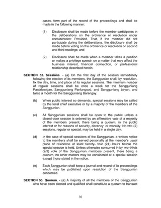 cases, form part of the record of the proceedings and shall be
made in the following manner:
(1) Disclosure shall be made before the member participates in
the deliberations on the ordinance or resolution under
consideration: Provided, That, if the member did not
participate during the deliberations, the disclosure shall be
made before voting on the ordinance or resolution on second
and third readings; and
(2) Disclosure shall be made when a member takes a position
or makes a privilege speech on a matter that may affect the
business interest, financial connection, or professional
relationship described herein.
SECTION 52. Sessions. - (a) On the first day of the session immediately
following the election of its members, the Sanggunian shall, by resolution,
fix the day, time, and place of its regular sessions. The minimum number
of regular sessions shall be once a week for the Sangguniang
Panlalawigan, Sangguniang Panlungsod, and Sangguniang bayan, and
twice a month for the Sangguniang Barangay.
(b) When public interest so demands, special sessions may be called
by the local chief executive or by a majority of the members of the
Sanggunian.
(c) All Sanggunian sessions shall be open to the public unless a
closed-door session is ordered by an affirmative vote of a majority
of the members present, there being a quorum, in the public
interest or for reasons of security, decency, or morality. No two (2)
sessions, regular or special, may be held in a single day.
(d) In the case of special sessions of the Sanggunian, a written notice
to the members shall be served personally at the member's usual
place of residence at least twenty- four (24) hours before the
special session is held. Unless otherwise concurred in by two-thirds
(2/3) vote of the Sanggunian members present, there being a
quorum, no other matters may be considered at a special session
except those stated in the notice.
(e) Each Sanggunian shall keep a journal and record of its proceedings
which may be published upon resolution of the Sanggunian
concerned.
SECTION 53. Quorum. - (a) A majority of all the members of the Sanggunian
who have been elected and qualified shall constitute a quorum to transact
30
 