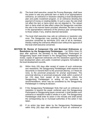 (b) The local chief executive, except the Punong Barangay, shall have
the power to veto any particular item or items of an appropriations
ordinance, an ordinance or resolution adopting a local development
plan and public investment program, or an ordinance directing the
payment of money or creating liability. In such a case, the veto shall
not affect the item or items which are not objected to. The vetoed
item or items shall not take effect unless the Sanggunian overrides
the veto in the manner herein provided; otherwise, the item or items
in the appropriations ordinance of the previous year corresponding
to those vetoed, if any, shall be deemed reenacted.
(c) The local chief executive may veto an ordinance or resolution only
once. The Sanggunian may override the veto of the local chief
executive concerned by two-thirds (2/3) vote of all its members,
thereby making the ordinance effective even without the approval of
the local chief executive concerned.
SECTION 56. Review of Component City and Municipal Ordinances or
Resolutions by the Sangguniang Panlalawigan. - (a) Within three (3)
days after approval, the secretary to the Sanggunian Panlungsod or
Sangguniang bayan shall forward to the Sangguniang Panlalawigan for
review, copies of approved ordinances and the resolutions approving the
local development plans and public investment programs formulated by
the local development councils.
(b) Within thirty (30) days after receipt of copies of such ordinances
and resolutions, the Sangguniang Panlalawigan shall examine the
documents or transmit them to the provincial attorney, or if there be
none, to the provincial prosecutor for prompt examination. The
provincial attorney or provincial prosecutor shall, within a period of
ten (10) days from receipt of the documents, inform the
Sangguniang Panlalawigan in writing of his comments or
recommendations, which may be considered by the Sangguniang
Panlalawigan in making its decision.
(c) If the Sangguniang Panlalawigan finds that such an ordinance or
resolution is beyond the power conferred upon the Sangguniang
Panlungsod or Sangguniang bayan concerned, it shall declare such
ordinance or resolution invalid in whole or in part. The Sangguniang
Panlalawigan shall enter its action in the minutes and shall advise
the corresponding city or municipal authorities of the action it has
taken.
(d) If no action has been taken by the Sangguniang Panlalawigan
within thirty (30) days after submission of such an ordinance or
32
 