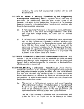 resolution, the same shall be presumed consistent with law and
therefore valid.
SECTION 57. Review of Barangay Ordinances by the Sangguniang
Panlungsod or Sangguniang Bayan. - (a) Within ten (10) days after its
enactment, the Sangguniang Barangay shall furnish copies of all
Barangay ordinances to the Sangguniang Panlungsod or Sangguniang
bayan concerned for review as to whether the ordinance is consistent with
law and city or municipal ordinances.
(b) If the Sangguniang Panlungsod or Sangguniang bayan, as the case
may be, fails to take action on Barangay ordinances within thirty
(30) days from receipt thereof, the same shall be deemed
approved.
(c) If the Sangguniang Panlungsod or Sangguniang bayan, as the case
may be, finds the Barangay ordinances inconsistent with law or city
or municipal ordinances, the Sanggunian concerned shall, within
thirty (30) days from receipt thereof, return the same with its
comments and recommendations to the Sangguniang Barangay
concerned for adjustment, amendment, or modification; in which
case, the effectivity of the Barangay ordinance is suspended until
such time as the revision called for is effected.
SECTION 58. Enforcement of Disapproved ordinances or Resolutions. - Any
attempt to enforce any ordinance or any resolution approving the local
development plan and public investment program, after the disapproval
thereof, shall be sufficient ground for the suspension or dismissal of the
official or employee concerned.
SECTION 59. Effectivity of Ordinances or Resolutions. (a) Unless otherwise
stated in the ordinance or the resolution approving the local development
plan and public investment program, the same shall take effect after ten
(10) days from the date a copy thereof is posted in a bulletin board at the
entrance of the provincial capitol or city, municipal, or Barangay hall, as
the case may be, and in at least two (2) other conspicuous places in the
local government unit concerned.
(b) The secretary to the Sanggunian concerned shall cause the posting
of an ordinance or resolution in the bulletin board at the entrance of
the provincial capitol and the city, municipal, or Barangay hall in at
least two (2) conspicuous places in the local government unit
concerned not later than five (5) days after approval thereof.
The text of the ordinance or resolution shall be disseminated and
posted in Filipino or English and in the language or dialect
33
 