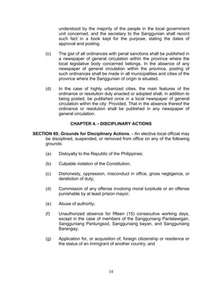 understood by the majority of the people in the local government
unit concerned, and the secretary to the Sanggunian shall record
such fact in a book kept for the purpose, stating the dates of
approval and posting.
(c) The gist of all ordinances with penal sanctions shall be published in
a newspaper of general circulation within the province where the
local legislative body concerned belongs. In the absence of any
newspaper of general circulation within the province, posting of
such ordinances shall be made in all municipalities and cities of the
province where the Sanggunian of origin is situated.
(d) In the case of highly urbanized cities, the main features of the
ordinance or resolution duly enacted or adopted shall, in addition to
being posted, be published once in a local newspaper of general
circulation within the city: Provided, That in the absence thereof the
ordinance or resolution shall be published in any newspaper of
general circulation.
CHAPTER 4. - DISCIPLINARY ACTIONS
SECTION 60. Grounds for Disciplinary Actions. - An elective local official may
be disciplined, suspended, or removed from office on any of the following
grounds:
(a) Disloyalty to the Republic of the Philippines;
(b) Culpable violation of the Constitution;
(c) Dishonesty, oppression, misconduct in office, gross negligence, or
dereliction of duty;
(d) Commission of any offense involving moral turpitude or an offense
punishable by at least prision mayor;
(e) Abuse of authority;
(f) Unauthorized absence for fifteen (15) consecutive working days,
except in the case of members of the Sangguniang Panlalawigan,
Sangguniang Panlungsod, Sangguniang bayan, and Sangguniang
Barangay;
(g) Application for, or acquisition of, foreign citizenship or residence or
the status of an immigrant of another country; and
34
 