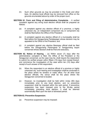 (h) Such other grounds as may be provided in this Code and other
laws. An elective local official may be removed from office on the
grounds enumerated above by order of the proper court.
SECTION 61. Form and Filing of Administrative Complaints. - A verified
complaint against any erring local elective official shall be prepared as
follows:
(a) A complaint against any elective official of a province, a highly
urbanized city, an independent component city or component city
shall be filed before the Office of the President;
(b) A complaint against any elective official of a municipality shall be
filed before the Sangguniang Panlalawigan whose decision may be
appealed to the Office of the President; and
(c) A complaint against any elective Barangay official shall be filed
before the Sangguniang Panlungsod or Sangguniang bayan
concerned whose decision shall be final and executory.
SECTION 62. Notice of Hearing. - (a) Within seven (7) days after the
administrative complaint is filed, the Office of the President or the
Sanggunian concerned, as the case may be, shall require the respondent
to submit his verified answer within fifteen (15) days from receipt thereof,
and commence the investigation of the case within ten (10) days after
receipt of such answer of the respondent.
(b) When the respondent is an elective official of a province or highly
urbanized city, such hearing and investigation shall be conducted in
the place where he renders or holds office. For all other local
elective officials, the venue shall be the place where the
Sanggunian concerned is located.
(c) However, no investigation shall be held within ninety (90) days
immediately prior to any local election, and no preventive
suspension shall be imposed within the said period. If preventive
suspension has been imposed prior to the 90-day period
immediately preceding local election, it shall be deemed
automatically lifted upon the start of aforesaid period.
SECTION 63. Preventive Suspension.
(a) Preventive suspension may be imposed:
35
 