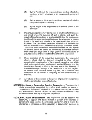 (1) By the President, if the respondent is an elective official of a
province, a highly urbanized or an independent component
city;
(2) By the governor, if the respondent is an elective official of a
component city or municipality; or
(3) By the mayor, if the respondent is an elective official of the
Barangay.
(b) Preventive suspension may be imposed at any time after the issues
are joined, when the evidence of guilt is strong, and given the
gravity of the offense, there is great probability that the continuance
in office of the respondent could influence the witnesses or pose a
threat to the safety and integrity of the records and other evidence:
Provided, That, any single preventive suspension of local elective
officials shall not extend beyond sixty (60) days: Provided, further,
That in the event that several administrative cases are filed against
an elective official, he cannot be preventively suspended for more
than ninety (90) days within a single year on the same ground or
grounds existing and known at the time of the first suspension.
(c) Upon expiration of the preventive suspension, the suspended
elective official shall be deemed reinstated in office without
prejudice to the continuation of the proceedings against him, which
shall be terminated within one hundred twenty (120) days from the
time he was formally notified of the case against him. However, if
the delay in the proceedings of the case is due to his fault, neglect,
or request, other than the appeal duly filed, the duration of such
delay shall not be counted in computing the time of termination of
the case.
(d) Any abuse of the exercise of the power of preventive suspension
shall be penalized as abuse of authority.
SECTION 64. Salary of Respondent Pending Suspension. - The respondent
official preventively suspended from office shall receive no salary or
compensation during such suspension; but, upon subsequent exoneration
and reinstatement, he shall be paid full salary or compensation including
such emoluments accruing during such suspension.
SECTION 65. Rights of Respondent - The respondent shall be accorded full
opportunity to appear and defend himself in person or by counsel, to
confront and cross-examine the witnesses against him, and to require the
attendance of witnesses and the production of documentary evidence in
36
 
