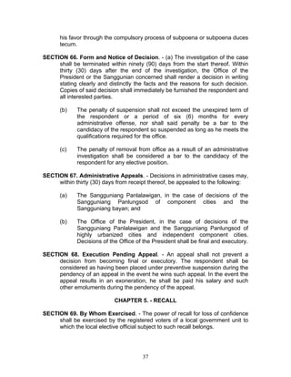 his favor through the compulsory process of subpoena or subpoena duces
tecum.
SECTION 66. Form and Notice of Decision. - (a) The investigation of the case
shall be terminated within ninety (90) days from the start thereof. Within
thirty (30) days after the end of the investigation, the Office of the
President or the Sanggunian concerned shall render a decision in writing
stating clearly and distinctly the facts and the reasons for such decision.
Copies of said decision shall immediately be furnished the respondent and
all interested parties.
(b) The penalty of suspension shall not exceed the unexpired term of
the respondent or a period of six (6) months for every
administrative offense, nor shall said penalty be a bar to the
candidacy of the respondent so suspended as long as he meets the
qualifications required for the office.
(c) The penalty of removal from office as a result of an administrative
investigation shall be considered a bar to the candidacy of the
respondent for any elective position.
SECTION 67. Administrative Appeals. - Decisions in administrative cases may,
within thirty (30) days from receipt thereof, be appealed to the following:
(a) The Sangguniang Panlalawigan, in the case of decisions of the
Sangguniang Panlungsod of component cities and the
Sangguniang bayan; and
(b) The Office of the President, in the case of decisions of the
Sangguniang Panlalawigan and the Sangguniang Panlungsod of
highly urbanized cities and independent component cities.
Decisions of the Office of the President shall be final and executory.
SECTION 68. Execution Pending Appeal. - An appeal shall not prevent a
decision from becoming final or executory. The respondent shall be
considered as having been placed under preventive suspension during the
pendency of an appeal in the event he wins such appeal. In the event the
appeal results in an exoneration, he shall be paid his salary and such
other emoluments during the pendency of the appeal.
CHAPTER 5. - RECALL
SECTION 69. By Whom Exercised. - The power of recall for loss of confidence
shall be exercised by the registered voters of a local government unit to
which the local elective official subject to such recall belongs.
37
 