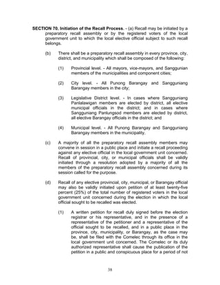 SECTION 70. Initiation of the Recall Process. - (a) Recall may be initiated by a
preparatory recall assembly or by the registered voters of the local
government unit to which the local elective official subject to such recall
belongs.
(b) There shall be a preparatory recall assembly in every province, city,
district, and municipality which shall be composed of the following:
(1) Provincial level. - All mayors, vice-mayors, and Sanggunian
members of the municipalities and component cities;
(2) City level. - All Punong Barangay and Sangguniang
Barangay members in the city;
(3) Legislative District level. - In cases where Sangguniang
Panlalawigan members are elected by district, all elective
municipal officials in the district; and in cases where
Sangguniang Panlungsod members are elected by district,
all elective Barangay officials in the district; and
(4) Municipal level. - All Punong Barangay and Sangguniang
Barangay members in the municipality.
(c) A majority of all the preparatory recall assembly members may
convene in session in a public place and initiate a recall proceeding
against any elective official in the local government unit concerned.
Recall of provincial, city, or municipal officials shall be validly
initiated through a resolution adopted by a majority of all the
members of the preparatory recall assembly concerned during its
session called for the purpose.
(d) Recall of any elective provincial, city, municipal, or Barangay official
may also be validly initiated upon petition of at least twenty-five
percent (25%) of the total number of registered voters in the local
government unit concerned during the election in which the local
official sought to be recalled was elected.
(1) A written petition for recall duly signed before the election
registrar or his representative, and in the presence of a
representative of the petitioner and a representative of the
official sought to be recalled, and in a public place in the
province, city, municipality, or Barangay, as the case may
be, shall be filed with the Comelec through its office in the
local government unit concerned. The Comelec or its duly
authorized representative shall cause the publication of the
petition in a public and conspicuous place for a period of not
38
 