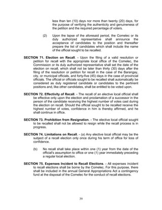 less than ten (10) days nor more than twenty (20) days, for
the purpose of verifying the authenticity and genuineness of
the petition and the required percentage of voters.
(2) Upon the lapse of the aforesaid period, the Comelec or its
duly authorized representative shall announce the
acceptance of candidates to the position and thereafter
prepare the list of candidates which shall include the name
of the official sought to be recalled.
SECTION 71. Election on Recall. - Upon the filing of a valid resolution or
petition for recall with the appropriate local office of the Comelec, the
Commission or its duly authorized representative shall set the date of the
election on recall, which shall not be later than thirty (30) days after the
filing of the resolution or petition for recall in the case of the Barangay,
city, or municipal officials, and forty-five (45) days in the case of provincial
officials. The official or officials sought to be recalled shall automatically be
considered as duly registered candidate or candidates to the pertinent
positions and, like other candidates, shall be entitled to be voted upon.
SECTION 72. Effectivity of Recall. - The recall of an elective local official shall
be effective only upon the election and proclamation of a successor in the
person of the candidate receiving the highest number of votes cast during
the election on recall. Should the official sought to be recalled receive the
highest number of votes, confidence in him is thereby affirmed, and he
shall continue in office.
SECTION 73. Prohibition from Resignation. - The elective local official sought
to be recalled shall not be allowed to resign while the recall process is in
progress.
SECTION 74. Limitations on Recall. - (a) Any elective local official may be the
subject of a recall election only once during his term of office for loss of
confidence.
(b) No recall shall take place within one (1) year from the date of the
official's assumption to office or one (1) year immediately preceding
a regular local election.
SECTION 75. Expenses Incident to Recall Elections. - All expenses incident
to recall elections shall be borne by the Comelec. For this purpose, there
shall be included in the annual General Appropriations Act a contingency
fund at the disposal of the Comelec for the conduct of recall elections.
39
 