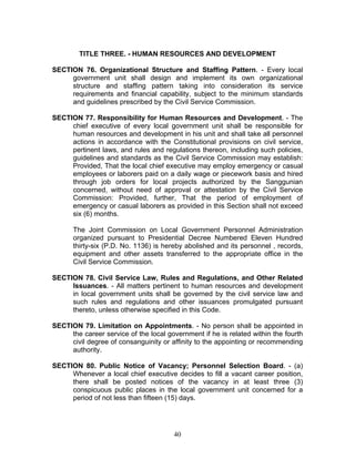 TITLE THREE. - HUMAN RESOURCES AND DEVELOPMENT
SECTION 76. Organizational Structure and Staffing Pattern. - Every local
government unit shall design and implement its own organizational
structure and staffing pattern taking into consideration its service
requirements and financial capability, subject to the minimum standards
and guidelines prescribed by the Civil Service Commission.
SECTION 77. Responsibility for Human Resources and Development. - The
chief executive of every local government unit shall be responsible for
human resources and development in his unit and shall take all personnel
actions in accordance with the Constitutional provisions on civil service,
pertinent laws, and rules and regulations thereon, including such policies,
guidelines and standards as the Civil Service Commission may establish:
Provided, That the local chief executive may employ emergency or casual
employees or laborers paid on a daily wage or piecework basis and hired
through job orders for local projects authorized by the Sanggunian
concerned, without need of approval or attestation by the Civil Service
Commission: Provided, further, That the period of employment of
emergency or casual laborers as provided in this Section shall not exceed
six (6) months.
The Joint Commission on Local Government Personnel Administration
organized pursuant to Presidential Decree Numbered Eleven Hundred
thirty-six (P.D. No. 1136) is hereby abolished and its personnel , records,
equipment and other assets transferred to the appropriate office in the
Civil Service Commission.
SECTION 78. Civil Service Law, Rules and Regulations, and Other Related
Issuances. - All matters pertinent to human resources and development
in local government units shall be governed by the civil service law and
such rules and regulations and other issuances promulgated pursuant
thereto, unless otherwise specified in this Code.
SECTION 79. Limitation on Appointments. - No person shall be appointed in
the career service of the local government if he is related within the fourth
civil degree of consanguinity or affinity to the appointing or recommending
authority.
SECTION 80. Public Notice of Vacancy; Personnel Selection Board. - (a)
Whenever a local chief executive decides to fill a vacant career position,
there shall be posted notices of the vacancy in at least three (3)
conspicuous public places in the local government unit concerned for a
period of not less than fifteen (15) days.
40
 
