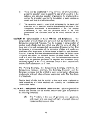 (b) There shall be established in every province, city or municipality a
personnel selection board to assist the local chief executive in the
judicious and objective selection of personnel for employment as
well as for promotion, and in the formulation of such policies as
would contribute to employee welfare.
(c) The personnel selection board shall be headed by the local chief
executive, and its members shall be determined by resolution of the
Sanggunian concerned. A representative of the Civil Service
Commission, if any, and the personnel officer of the local
government unit concerned shall be ex officio members of the
board.
SECTION 81. Compensation of Local Officials and Employees. - The
compensation of local officials and personnel shall be determined by the
Sanggunian concerned: Provided, That the increase in compensation of
elective local officials shall take effect only after the terms of office of
those approving such increase shall have expired: Provided, further, That
the increase in compensation of the appointive officials and employees
shall take effect as provided in the ordinance authorizing such increase:
Provided, however, That said increases shall not exceed the limitations on
budgetary allocations for personal services provided under Title Five,
Book II of this Code: Provided, finally, That such compensation may be
based upon the pertinent provisions of Republic Act Numbered Sixty-
seven fifty-eight (R.A. No. 6758), otherwise known as the "Compensation
and Position Classification Act of 1989".
The Punong Barangay, the Sangguniang Barangay members, the
Sangguniang kabataan chairman, the Barangay treasurer, and the
Barangay secretary shall be entitled to such compensation, allowances,
emoluments, and such other privileges as provided under Title One, Book
III of this Code.
Elective local officials shall be entitled to the same leave privileges as
those enjoyed by appointive local officials, including the cumulation and
commutation thereof.
SECTION 82. Resignation of Elective Local Officials. - (a) Resignations by
elective local officials shall be deemed effective only upon acceptance by
the following authorities:
(1) The President, in the case of governors, vice- governors,
and mayors and vice-mayors of highly urbanized cities and
independent component cities;
41
 