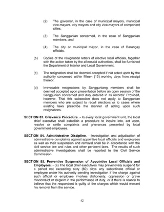 (2) The governor, in the case of municipal mayors, municipal
vice-mayors, city mayors and city vice-mayors of component
cities;
(3) The Sanggunian concerned, in the case of Sanggunian
members; and
(4) The city or municipal mayor, in the case of Barangay
officials.
(b) Copies of the resignation letters of elective local officials, together
with the action taken by the aforesaid authorities, shall be furnished
the Department of Interior and Local Government.
(c) The resignation shall be deemed accepted if not acted upon by the
authority concerned within fifteen (15) working days from receipt
thereof.
(d) Irrevocable resignations by Sangguniang members shall be
deemed accepted upon presentation before an open session of the
Sanggunian concerned and duly entered in its records: Provided,
however, That this subsection does not apply to Sanggunian
members who are subject to recall elections or to cases where
existing laws prescribe the manner of acting upon such
resignations.
SECTION 83. Grievance Procedure. - In every local government unit, the local
chief executive shall establish a procedure to inquire into, act upon,
resolve or settle complaints and grievances presented by local
government employees.
SECTION 84. Administrative Discipline. - Investigation and adjudication of
administrative complaints against appointive local officials and employees
as well as their suspension and removal shall be in accordance with the
civil service law and rules and other pertinent laws. The results of such
administrative investigations shall be reported to the Civil Service
Commission.
SECTION 85. Preventive Suspension of Appointive Local Officials and
Employees. - (a) The local chief executives may preventively suspend for
a period not exceeding sixty (60) days any subordinate official or
employee under his authority pending investigation if the charge against
such official or employee involves dishonesty, oppression or grave
misconduct or neglect in the performance of duty, or if there is reason to
believe that the respondent is guilty of the charges which would warrant
his removal from the service.
42
 
