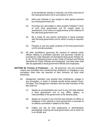 to be transferred, directly or indirectly, out of the resources of
the local government unit to such person or firm;
(2) Hold such interests in any cockpit or other games licensed
by a local government unit.
(3) Purchase any real estate or other property forfeited in favor
of such local government unit for unpaid taxes or
assessment, or by virtue of a legal process at the instance of
the said local government unit.
(4) Be a surety for any person contracting or doing business
with the local government unit for which a surety is required;
and
(5) Possess or use any public property of the local government
unit for private purposes.
(b) All other prohibitions governing the conduct of national public
officers relating to prohibited business and pecuniary interest so
provided for under Republic Act Numbered Sixty-seven thirteen (R.
A. No. 6713) otherwise known as the "Code of Conduct and Ethical
Standards for Public Officials and Employees" and other laws shall
also be applicable to local government officials and employees.
SECTION 90. Practice of Profession. - (a) All governors, city and municipal
mayors are prohibited from practicing their profession or engaging in any
occupation other than the exercise of their functions as local chief
executives.
(b) Sanggunian members may practice their professions, engage in
any occupation, or teach in schools except during session hours:
Provided, That Sanggunian members who are also members of the
Bar shall not:
(1) Appear as counsel before any court in any civil case wherein
a local government unit or any office, agency, or
instrumentality of the government is the adverse party;
(2) Appear as counsel in any criminal case wherein an officer or
employee of the national or local government is accused of
an offense committed in relation to his office.
(3) Collect any fee for their appearance in administrative
proceedings involving the local government unit of which he
is an official; and
44
 