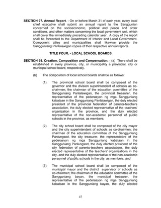 SECTION 97. Annual Report. - On or before March 31 of each year, every local
chief executive shall submit an annual report to the Sanggunian
concerned on the socioeconomic, political and peace and order
conditions, and other matters concerning the local government unit, which
shall cover the immediately preceding calendar year. A copy of the report
shall be forwarded to the Department of Interior and Local Government.
Component cities and municipalities shall likewise provide the
Sangguniang Panlalawigan copies of their respective annual reports.
TITLE FOUR. - LOCAL SCHOOL BOARDS
SECTION 98. Creation, Composition and Compensation. - (a) There shall be
established in every province, city, or municipality a provincial, city or
municipal school board, respectively.
(b) The composition of local school boards shall be as follows:
(1) The provincial school board shall be composed of the
governor and the division superintendent of schools as co-
chairmen; the chairman of the education committee of the
Sangguniang Panlalawigan, the provincial treasurer, the
representative of the pederasyon ng mga Sangguniang
kabataan in the Sangguniang Panlalawigan, the duly elected
president of the provincial federation of parents-teachers
association, the duly elected representative of the teachers'
organization in the province, and the duly elected
representative of the non-academic personnel of public
schools in the province, as members;
(2) The city school board shall be composed of the city mayor
and the city superintendent of schools as co-chairmen; the
chairman of the education committee of the Sangguniang
Panlungsod, the city treasurer, the representative of the
pederasyon ng mga Sangguniang kabataan in the
Sangguniang Panlungsod, the duly elected president of the
city federation of parents-teachers associations, the duly
elected representative of the teachers' organizations in the
city, and the duly elected representative of the non-academic
personnel of public schools in the city, as members; and
(3) The municipal school board shall be composed of the
municipal mayor and the district supervisor of schools as
co-chairmen; the chairman of the education committee of the
Sangguniang bayan, the municipal treasurer, the
representative of the pederasyon ng mga Sangguniang
kabataan in the Sangguniang bayan, the duly elected
47
 