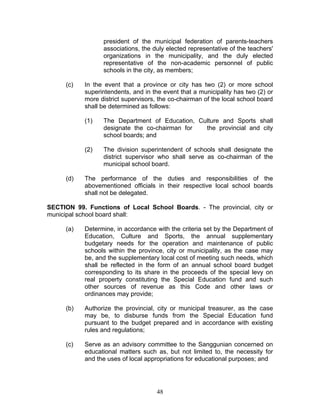 president of the municipal federation of parents-teachers
associations, the duly elected representative of the teachers'
organizations in the municipality, and the duly elected
representative of the non-academic personnel of public
schools in the city, as members;
(c) In the event that a province or city has two (2) or more school
superintendents, and in the event that a municipality has two (2) or
more district supervisors, the co-chairman of the local school board
shall be determined as follows:
(1) The Department of Education, Culture and Sports shall
designate the co-chairman for the provincial and city
school boards; and
(2) The division superintendent of schools shall designate the
district supervisor who shall serve as co-chairman of the
municipal school board.
(d) The performance of the duties and responsibilities of the
abovementioned officials in their respective local school boards
shall not be delegated.
SECTION 99. Functions of Local School Boards. - The provincial, city or
municipal school board shall:
(a) Determine, in accordance with the criteria set by the Department of
Education, Culture and Sports, the annual supplementary
budgetary needs for the operation and maintenance of public
schools within the province, city or municipality, as the case may
be, and the supplementary local cost of meeting such needs, which
shall be reflected in the form of an annual school board budget
corresponding to its share in the proceeds of the special levy on
real property constituting the Special Education fund and such
other sources of revenue as this Code and other laws or
ordinances may provide;
(b) Authorize the provincial, city or municipal treasurer, as the case
may be, to disburse funds from the Special Education fund
pursuant to the budget prepared and in accordance with existing
rules and regulations;
(c) Serve as an advisory committee to the Sanggunian concerned on
educational matters such as, but not limited to, the necessity for
and the uses of local appropriations for educational purposes; and
48
 