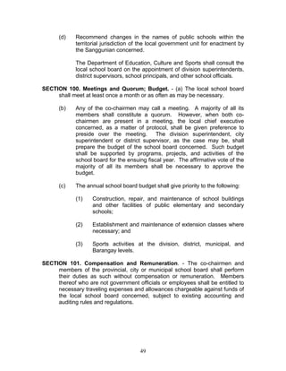 (d) Recommend changes in the names of public schools within the
territorial jurisdiction of the local government unit for enactment by
the Sanggunian concerned.
The Department of Education, Culture and Sports shall consult the
local school board on the appointment of division superintendents,
district supervisors, school principals, and other school officials.
SECTION 100. Meetings and Quorum; Budget. - (a) The local school board
shall meet at least once a month or as often as may be necessary.
(b) Any of the co-chairmen may call a meeting. A majority of all its
members shall constitute a quorum. However, when both co-
chairmen are present in a meeting, the local chief executive
concerned, as a matter of protocol, shall be given preference to
preside over the meeting. The division superintendent, city
superintendent or district supervisor, as the case may be, shall
prepare the budget of the school board concerned. Such budget
shall be supported by programs, projects, and activities of the
school board for the ensuing fiscal year. The affirmative vote of the
majority of all its members shall be necessary to approve the
budget.
(c) The annual school board budget shall give priority to the following:
(1) Construction, repair, and maintenance of school buildings
and other facilities of public elementary and secondary
schools;
(2) Establishment and maintenance of extension classes where
necessary; and
(3) Sports activities at the division, district, municipal, and
Barangay levels.
SECTION 101. Compensation and Remuneration. - The co-chairmen and
members of the provincial, city or municipal school board shall perform
their duties as such without compensation or remuneration. Members
thereof who are not government officials or employees shall be entitled to
necessary traveling expenses and allowances chargeable against funds of
the local school board concerned, subject to existing accounting and
auditing rules and regulations.
49
 