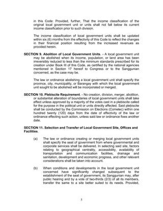 in this Code: Provided, further, That the income classification of the
original local government unit or units shall not fall below its current
income classification prior to such division.
The income classification of local government units shall be updated
within six (6) months from the effectivity of this Code to reflect the changes
in their financial position resulting from the increased revenues as
provided herein.
SECTION 9. Abolition of Local Government Units. - A local government unit
may be abolished when its income, population, or land area has been
irreversibly reduced to less than the minimum standards prescribed for its
creation under Book III of this Code, as certified by the national agencies
mentioned in Section 17 hereof to Congress or to the Sanggunian
concerned, as the case may be.
The law or ordinance abolishing a local government unit shall specify the
province, city, municipality, or Barangay with which the local government
unit sought to be abolished will be incorporated or merged.
SECTION 10. Plebiscite Requirement. - No creation, division, merger, abolition,
or substantial alteration of boundaries of local government units shall take
effect unless approved by a majority of the votes cast in a plebiscite called
for the purpose in the political unit or units directly affected. Said plebiscite
shall be conducted by the Commission on Elections (Comelec) within one
hundred twenty (120) days from the date of effectivity of the law or
ordinance effecting such action, unless said law or ordinance fixes another
date.
SECTION 11. Selection and Transfer of Local Government Site, Offices and
Facilities.
(a) The law or ordinance creating or merging local government units
shall specify the seat of government from where governmental and
corporate services shall be delivered. In selecting said site, factors
relating to geographical centrality, accessibility, availability of
transportation and communication facilities, drainage and
sanitation, development and economic progress, and other relevant
considerations shall be taken into account.
(b) When conditions and developments in the local government unit
concerned have significantly changed subsequent to the
establishment of the seat of government, its Sanggunian may, after
public hearing and by a vote of two-thirds (2/3) of all its members,
transfer the same to a site better suited to its needs. Provided,
5
 