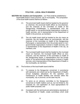 TITLE FIVE. - LOCAL HEALTH BOARDS
SECTION 102. Creation and Composition. - (a) There shall be established a
local health board in every province, city or municipality. The composition
of the local health boards shall be as follows:
(1) The provincial health board shall be headed by the governor
as chairman, the provincial health officer as vice-chairman,
and the chairman of the committee on health of the
Sangguniang Panlalawigan, a representative from the
private sector or non-governmental organizations involved in
health services, and a representative of the Department of
Health in the province, as members;
(2) The city health board shall be headed by the city mayor as
chairman, the city health officer as vice-chairman, and the
chairman of the committee on health of the Sangguniang
Panlungsod, a representative from the private sector or non-
governmental organizations involved in health services, and
a representative of the Department of Health in the city, as
members; and
(3) The municipal health board shall be headed by the municipal
mayor as chairman, the municipal health officer as vice-
chairman, and the chairman of the committee on health of
the Sangguniang bayan, a representative from the private
sector or non-governmental organizations involved in health
services, and a representative of the Department of Health in
the municipality, as members;
(b) The functions of the local health board shall be:
(1) To propose to the Sanggunian concerned, in accordance
with standards and criteria set by the Department of Health,
annual budgetary allocations for the operation and
maintenance of health facilities and services within the
municipality, city or province, as the case may be.
(2) To serve as an advisory committee to the Sanggunian
concerned on health matters such as, but not limited to, the
necessity for, and application of, local appropriations for
public health purposes; and
(3) Consistent with the technical and administrative standards of
the Department of Health, create committees which shall
50
 